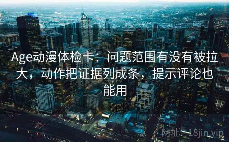 Age动漫体检卡：问题范围有没有被拉大，动作把证据列成条，提示评论也能用