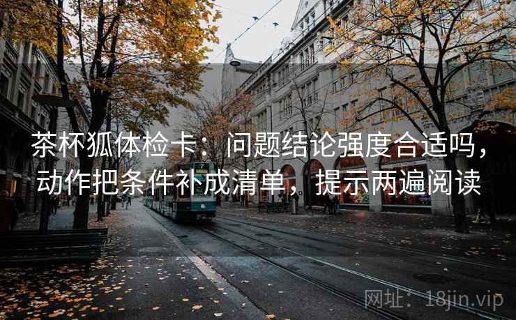 茶杯狐体检卡:问题结论强度合适吗,动作把条件补成清单,提示两遍阅读 茶杯狐体检卡:问题结论强度合适吗,动作把条件补成清单,提示两遍阅读