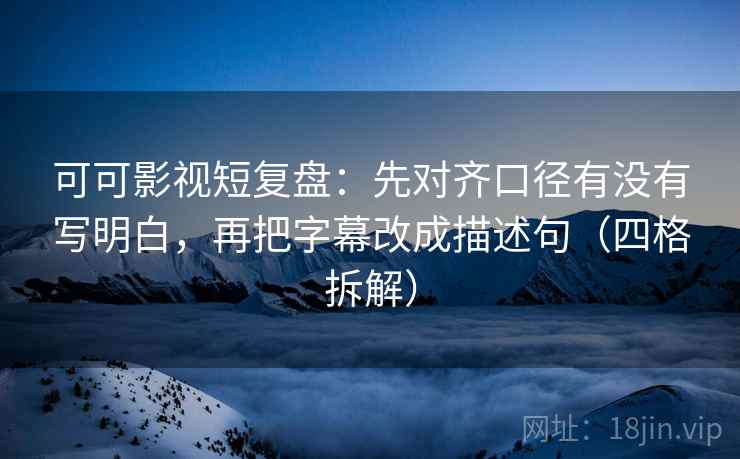 可可影视短复盘：先对齐口径有没有写明白，再把字幕改成描述句（四格拆解）