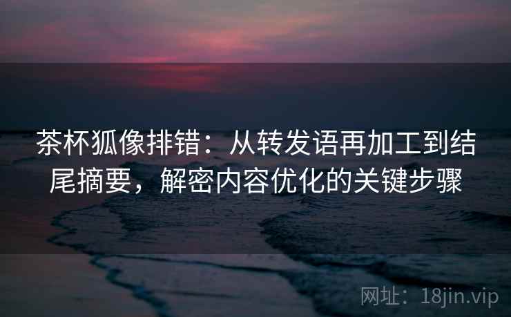 茶杯狐像排错：从转发语再加工到结尾摘要，解密内容优化的关键步骤