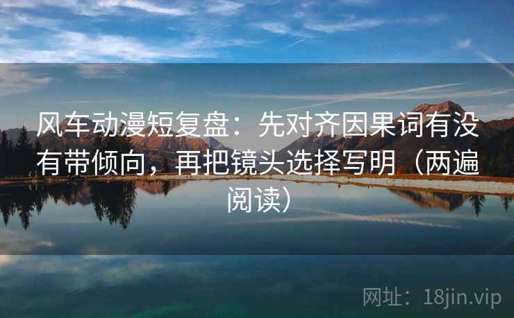 风车动漫短复盘：先对齐因果词有没有带倾向，再把镜头选择写明（两遍阅读）