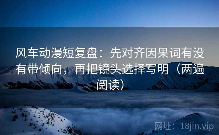 风车动漫短复盘：先对齐因果词有没有带倾向，再把镜头选择写明（两遍阅读）