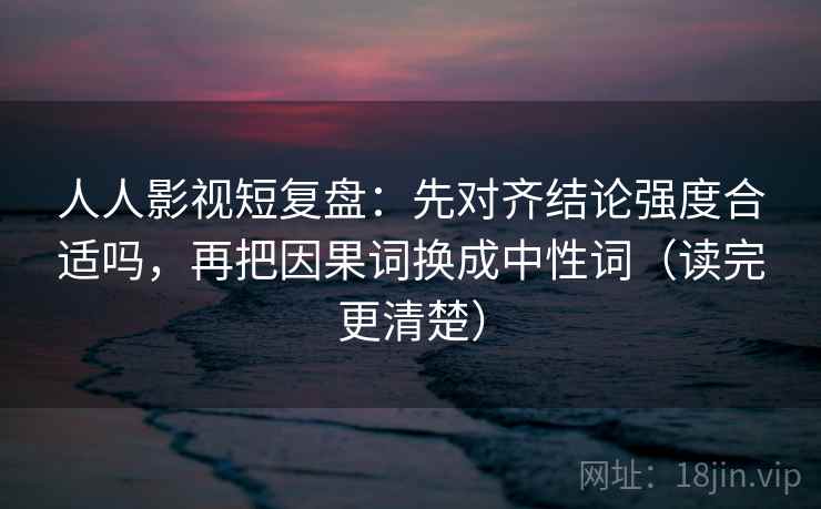 人人影视短复盘：先对齐结论强度合适吗，再把因果词换成中性词（读完更清楚）