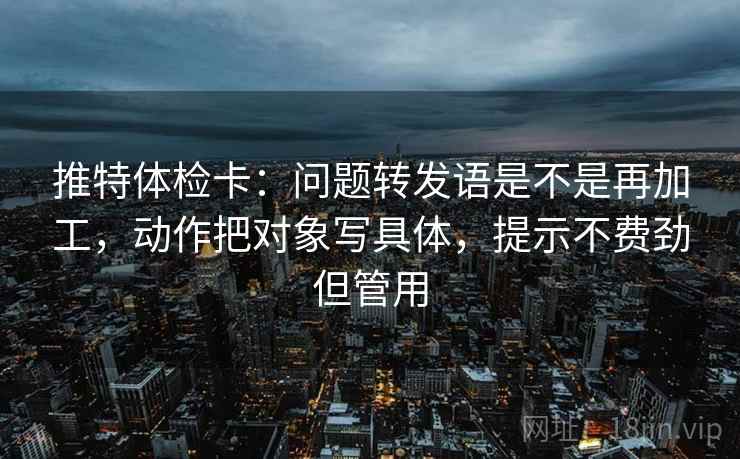 推特体检卡：问题转发语是不是再加工，动作把对象写具体，提示不费劲但管用