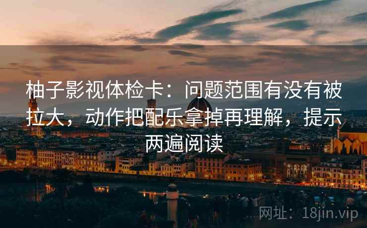 柚子影视体检卡：问题范围有没有被拉大，动作把配乐拿掉再理解，提示两遍阅读