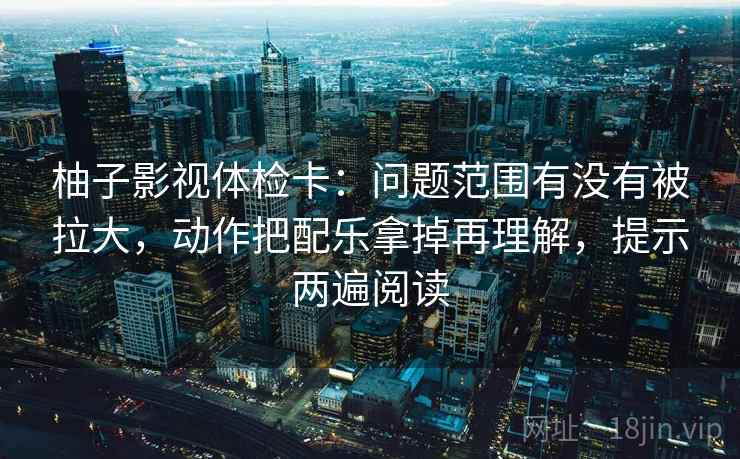 柚子影视体检卡：问题范围有没有被拉大，动作把配乐拿掉再理解，提示两遍阅读