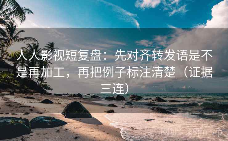 人人影视短复盘：先对齐转发语是不是再加工，再把例子标注清楚（证据三连）