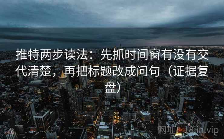 推特两步读法：先抓时间窗有没有交代清楚，再把标题改成问句（证据复盘）