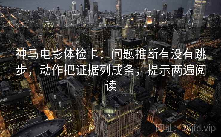 神马电影体检卡：问题推断有没有跳步，动作把证据列成条，提示两遍阅读