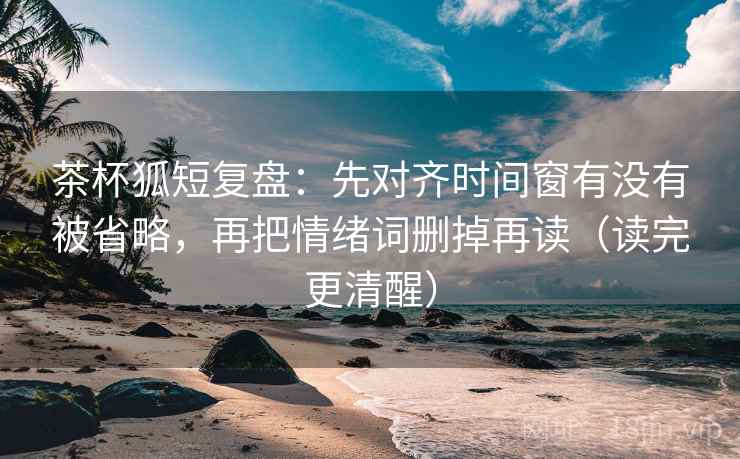 茶杯狐短复盘：先对齐时间窗有没有被省略，再把情绪词删掉再读（读完更清醒）