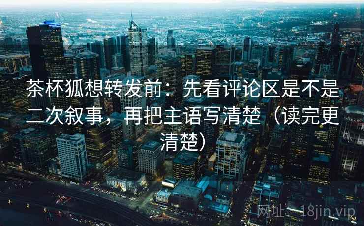 茶杯狐想转发前：先看评论区是不是二次叙事，再把主语写清楚（读完更清楚）