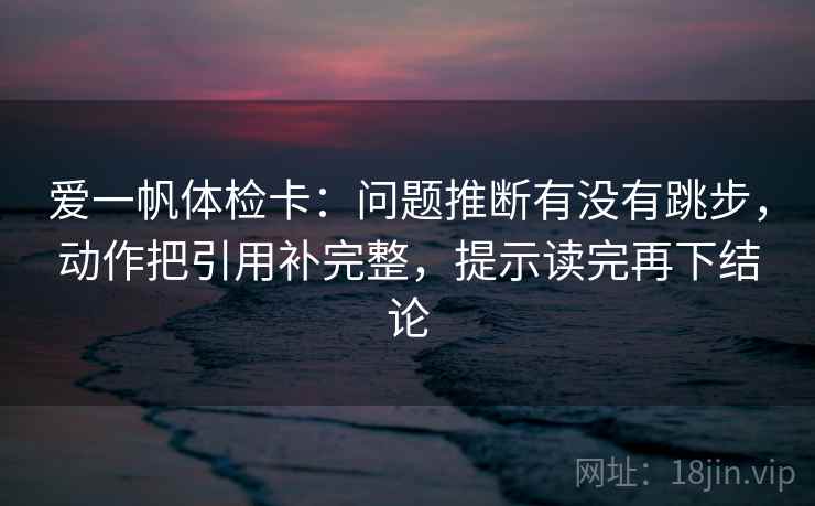 爱一帆体检卡：问题推断有没有跳步，动作把引用补完整，提示读完再下结论