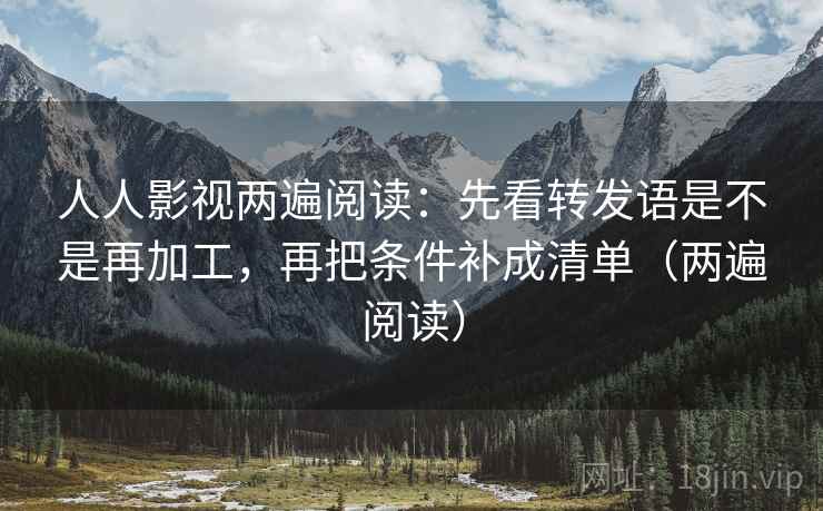 人人影视两遍阅读：先看转发语是不是再加工，再把条件补成清单（两遍阅读）