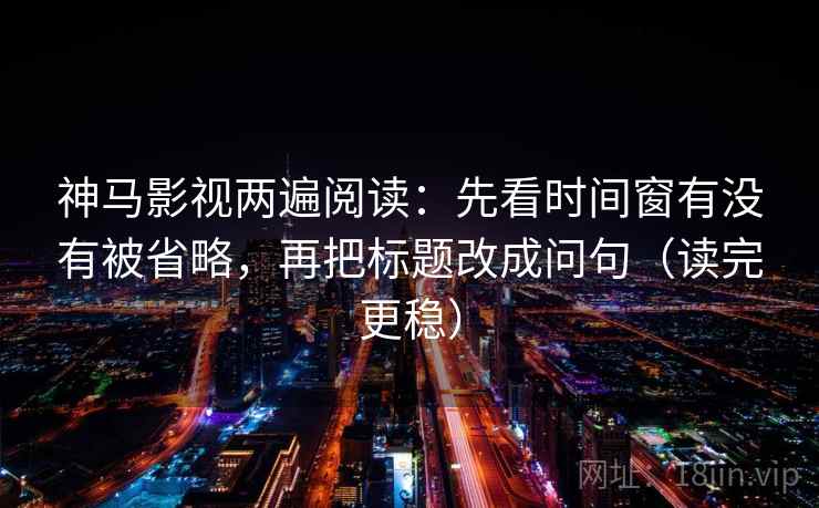 神马影视两遍阅读：先看时间窗有没有被省略，再把标题改成问句（读完更稳）