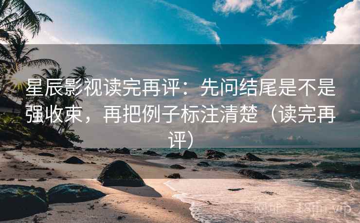星辰影视读完再评:先问结尾是不是强收束,再把例子标注清楚(读完再评) 星辰影视读完再评:先问结尾是不是强收束,再把例子标注清楚(读完再评)