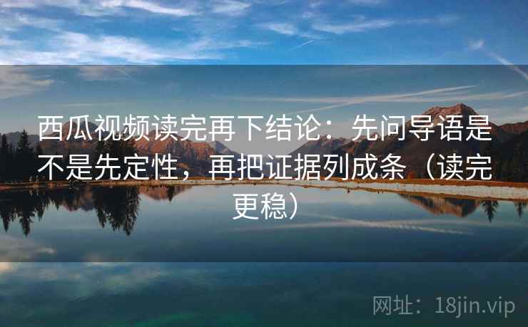 西瓜视频读完再下结论:先问导语是不是先定性,再把证据列成条(读完更稳) 西瓜视频读完再下结论:先问导语是不是先定性,再把证据列成条(读完更稳)