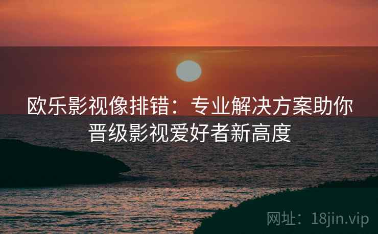 欧乐影视像排错:专业解决方案助你晋级影视爱好者新高度 欧乐影视像排错:专业解决方案助你晋级影视爱好者新高度