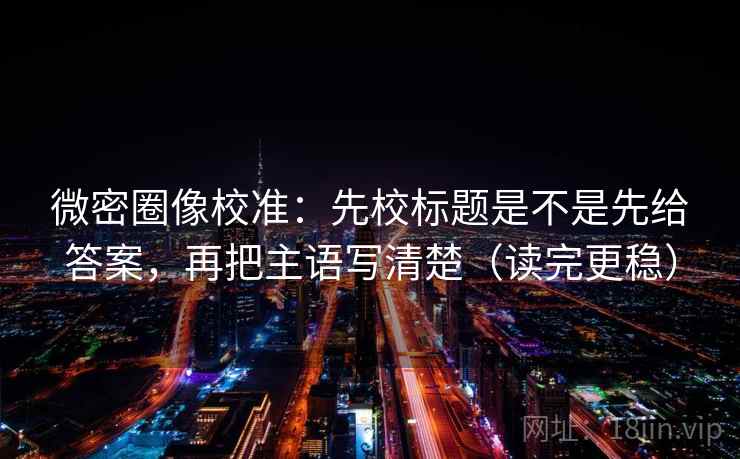 微密圈像校准：先校标题是不是先给答案，再把主语写清楚（读完更稳）