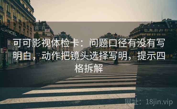 可可影视体检卡：问题口径有没有写明白，动作把镜头选择写明，提示四格拆解