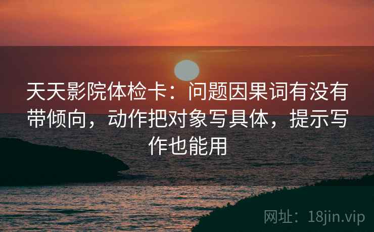 天天影院体检卡：问题因果词有没有带倾向，动作把对象写具体，提示写作也能用