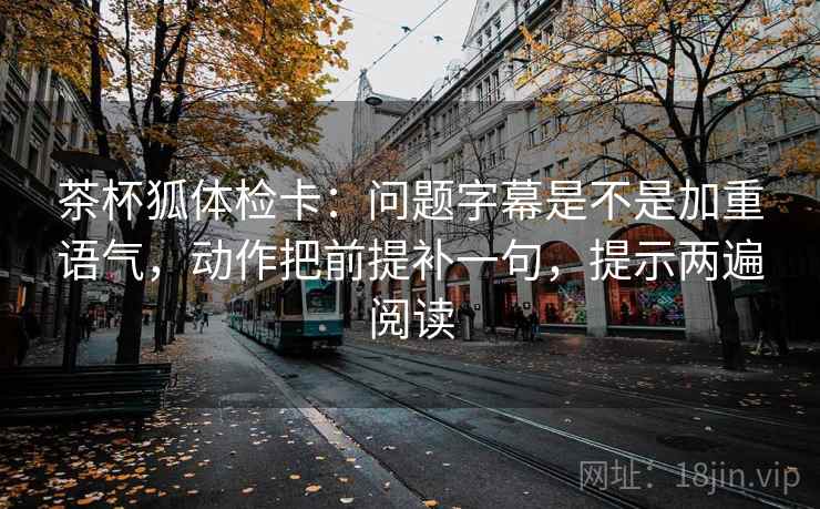 茶杯狐体检卡:问题字幕是不是加重语气,动作把前提补一句,提示两遍阅读 茶杯狐体检卡:问题字幕是不是加重语气,动作把前提补一句,提示两遍阅读