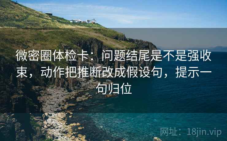 微密圈体检卡:问题结尾是不是强收束,动作把推断改成假设句,提示一句归位 微密圈体检卡:问题结尾是不是强收束,动作把推断改成假设句,提示一句归位